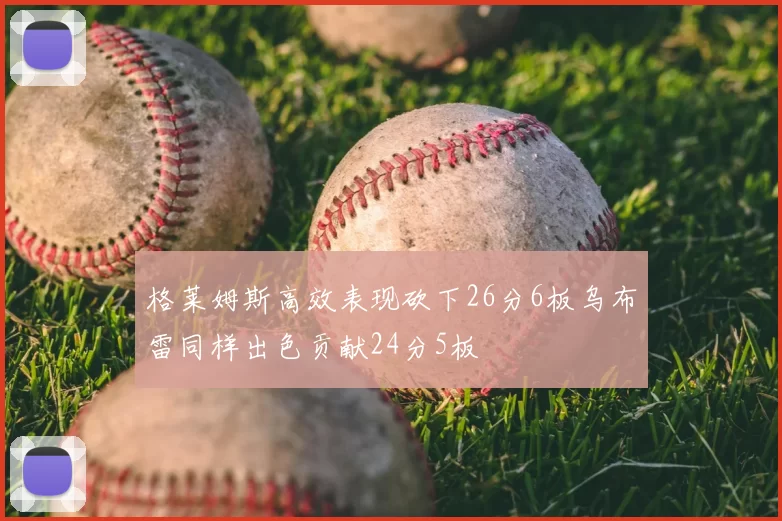 格莱姆斯高效表现砍下26分6板乌布雷同样出色贡献24分5板