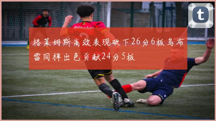 格莱姆斯高效表现砍下26分6板乌布雷同样出色贡献24分5板
